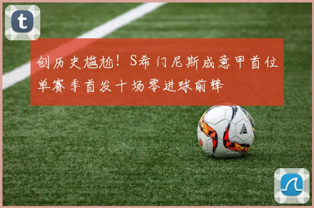创历史尴尬！S希门尼斯成意甲首位单赛季首发十场零进球前锋