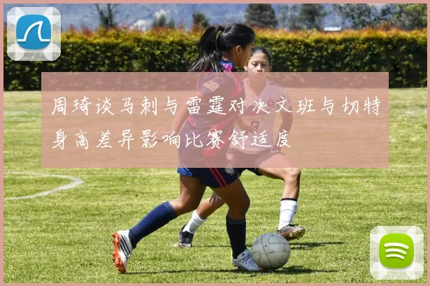 周琦谈马刺与雷霆对决文班与切特身高差异影响比赛舒适度