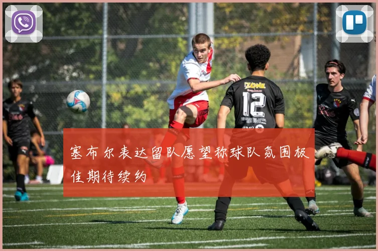 塞布尔表达留队愿望称球队氛围极佳期待续约