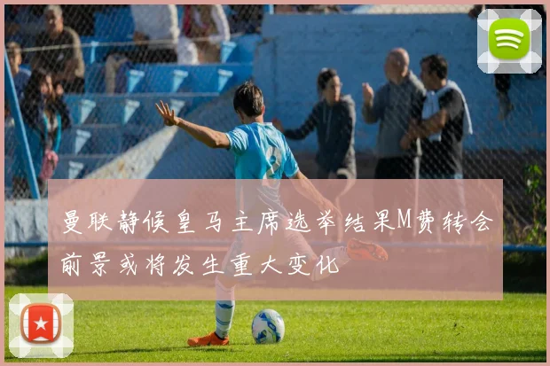 曼联静候皇马主席选举结果M费转会前景或将发生重大变化