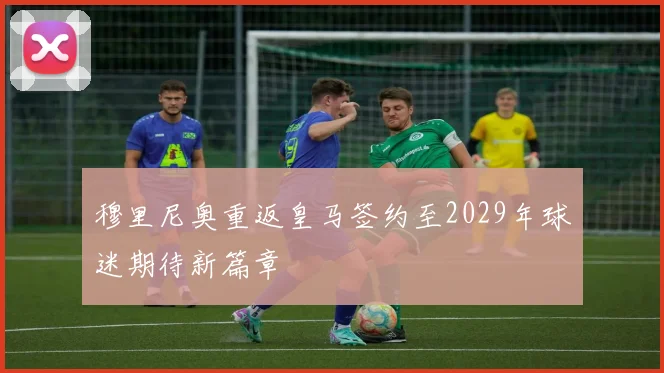 穆里尼奥重返皇马签约至2029年球迷期待新篇章