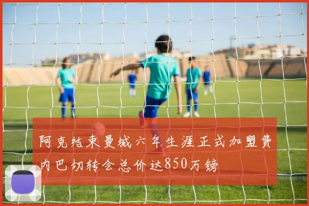 阿克结束曼城六年生涯正式加盟费内巴切转会总价达850万镑