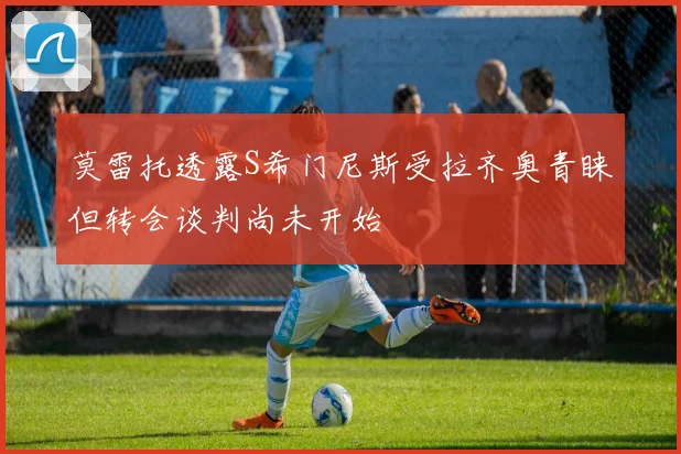 莫雷托透露S希门尼斯受拉齐奥青睐但转会谈判尚未开始
