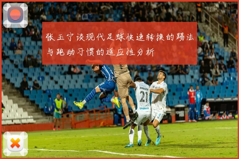 张玉宁谈现代足球快速转换的踢法与跑动习惯的适应性分析