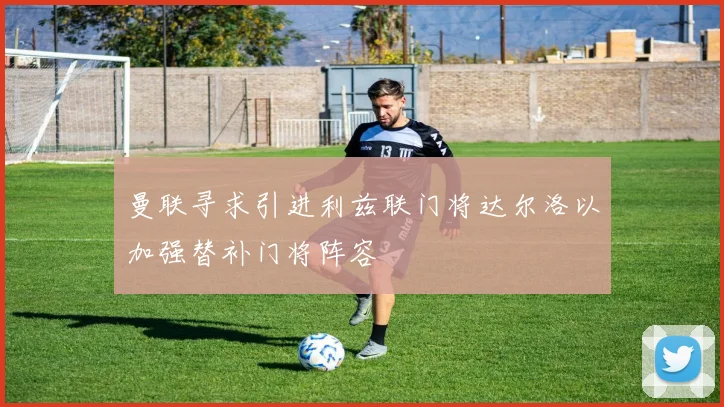 曼联寻求引进利兹联门将达尔洛以加强替补门将阵容