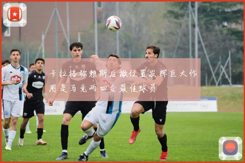 卡拉格称赖斯后撤位置发挥巨大作用是马竞两回合最佳球员