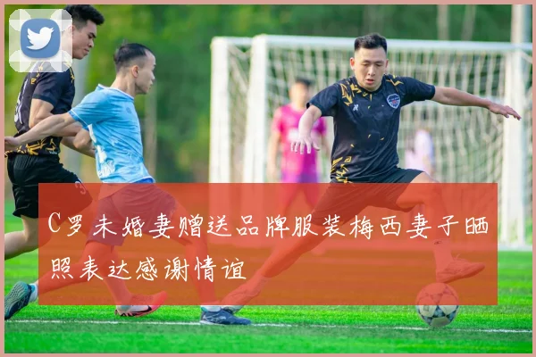 C罗未婚妻赠送品牌服装梅西妻子晒照表达感谢情谊