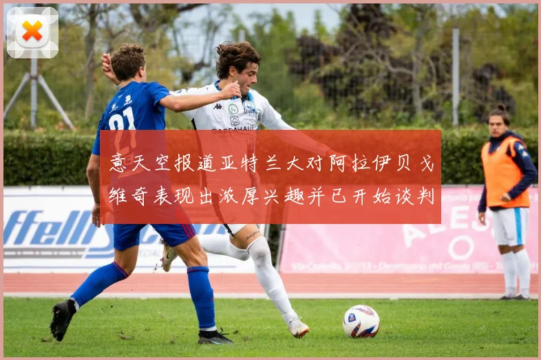意天空报道亚特兰大对阿拉伊贝戈维奇表现出浓厚兴趣并已开始谈判