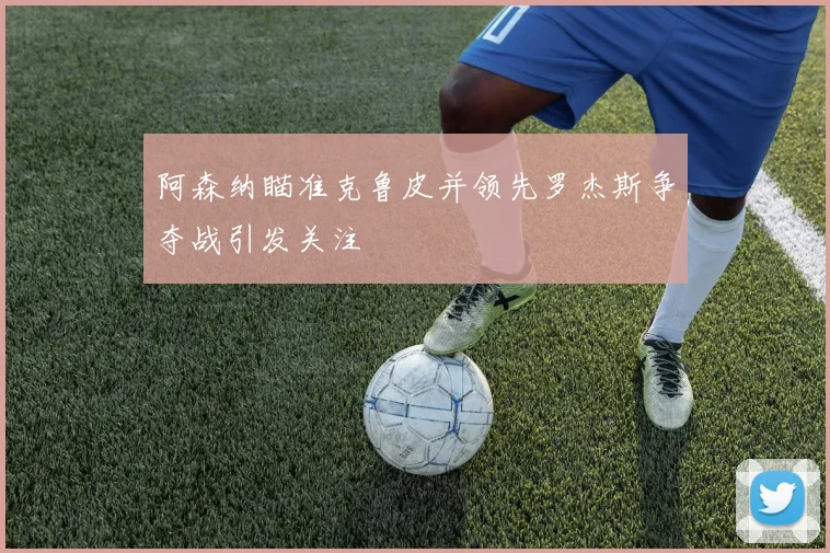 阿森纳瞄准克鲁皮并领先罗杰斯争夺战引发关注