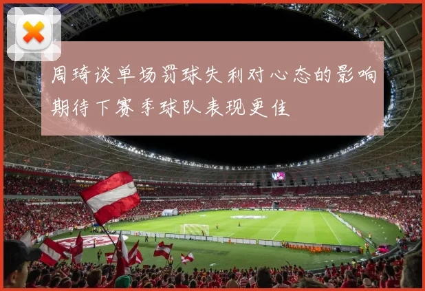 周琦谈单场罚球失利对心态的影响期待下赛季球队表现更佳