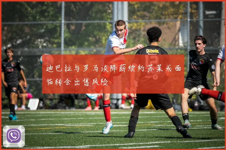 迪巴拉与罗马谈降薪续约苏莱或面临转会出售风险