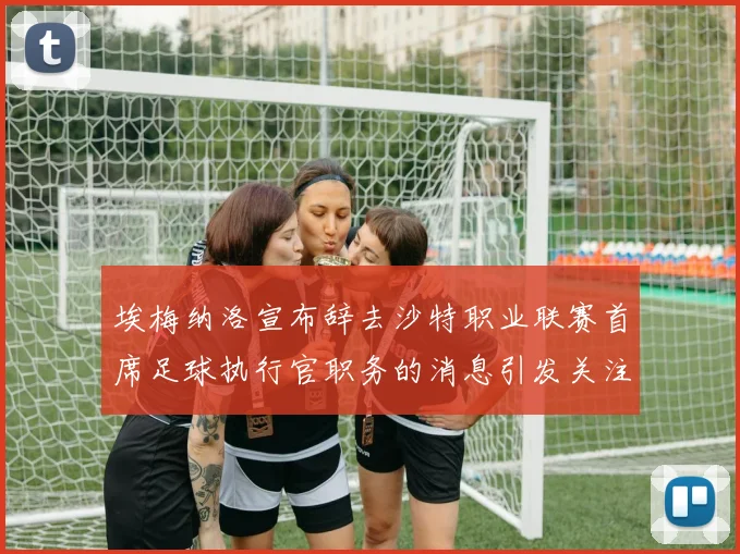 埃梅纳洛宣布辞去沙特职业联赛首席足球执行官职务的消息引发关注