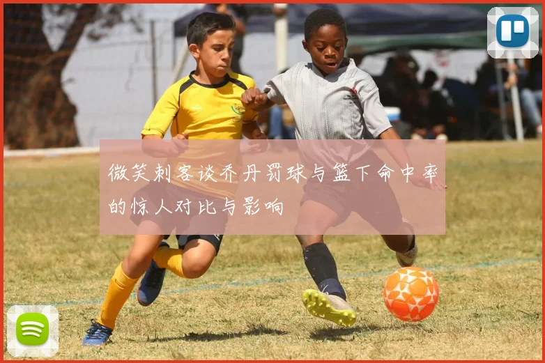 微笑刺客谈乔丹罚球与篮下命中率的惊人对比与影响