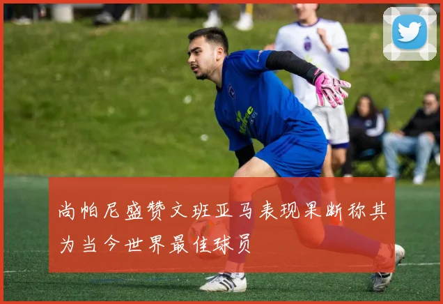 尚帕尼盛赞文班亚马表现果断称其为当今世界最佳球员