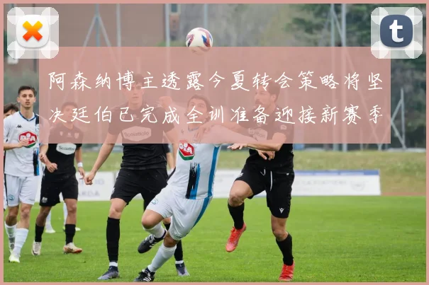 阿森纳博主透露今夏转会策略将坚决廷伯已完成全训准备迎接新赛季