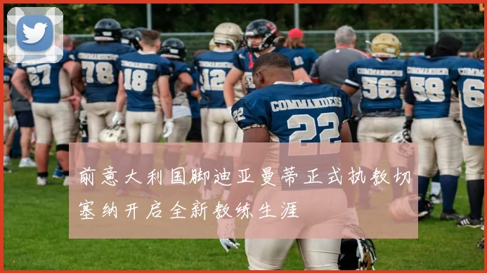 前意大利国脚迪亚曼蒂正式执教切塞纳开启全新教练生涯