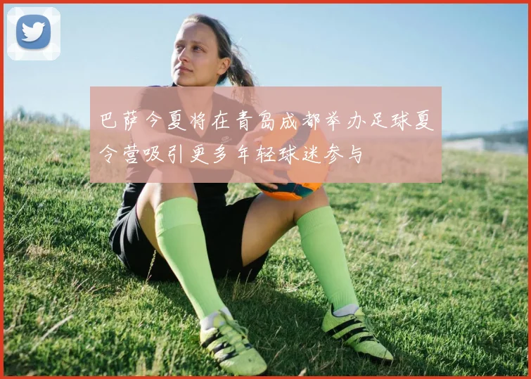 巴萨今夏将在青岛成都举办足球夏令营吸引更多年轻球迷参与