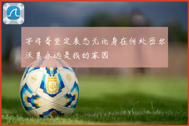 字母哥坚定表态无论身在何处密尔沃基永远是我的家园
