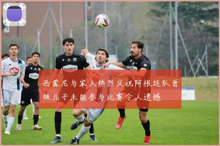 西蒙尼与家人热烈庆祝阿根廷队晋级儿子未能参与比赛令人遗憾